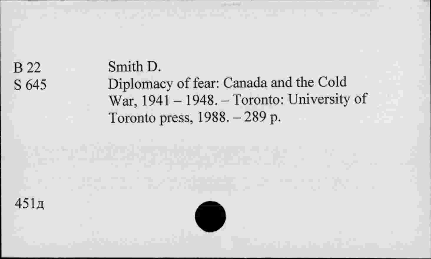 ﻿B 22 S645	Smith D. Diplomacy of fear: Canada and the Cold War, 1941 - 1948. - Toronto: University of Toronto press, 1988. - 289 p.
45U